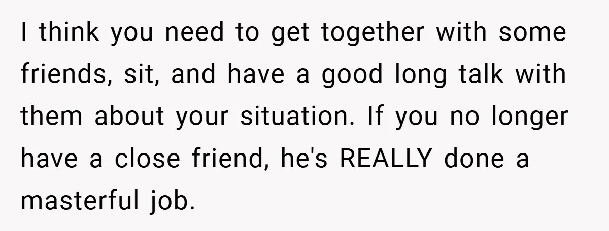 I think you need to get together with some friends, sit, and have a good long talk with them about your situation. If you no longer have a close friend,...