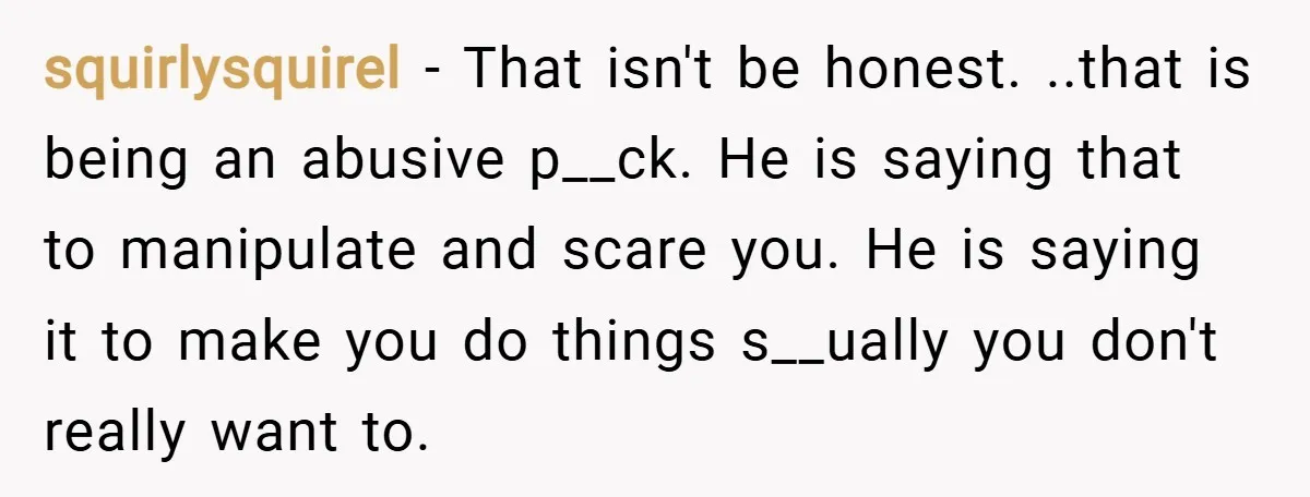 squirlysquirel − That isn't be honest. ..that is being an abusive p__ck. He is saying that to manipulate and scare you. He is saying it to make you do things...