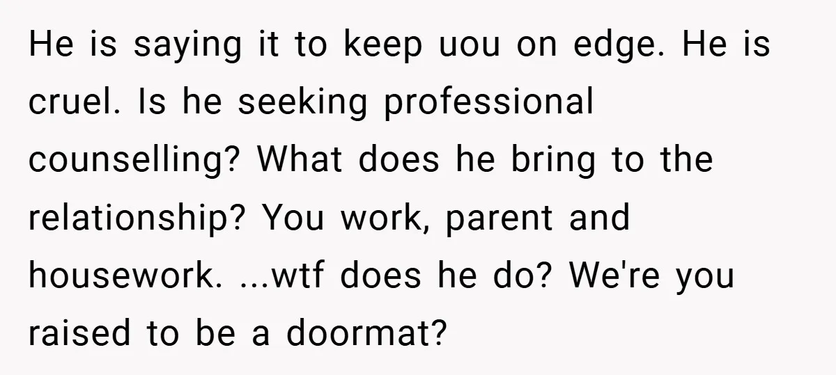 He is saying it to keep uou on edge. He is cruel. Is he seeking professional counselling? What does he bring to the relationship? You work, parent and housework. ...wtf...