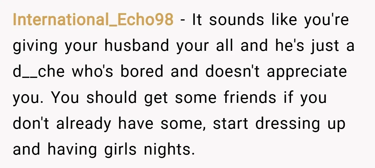 International_Echo98 − It sounds like you're giving your husband your all and he's just a d__che who's bored and doesn't appreciate you. You should get some friends if you don't...
