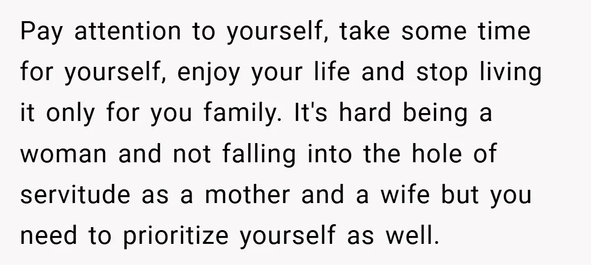 Pay attention to yourself, take some time for yourself, enjoy your life and stop living it only for you family. It's hard being a woman and not falling into the...