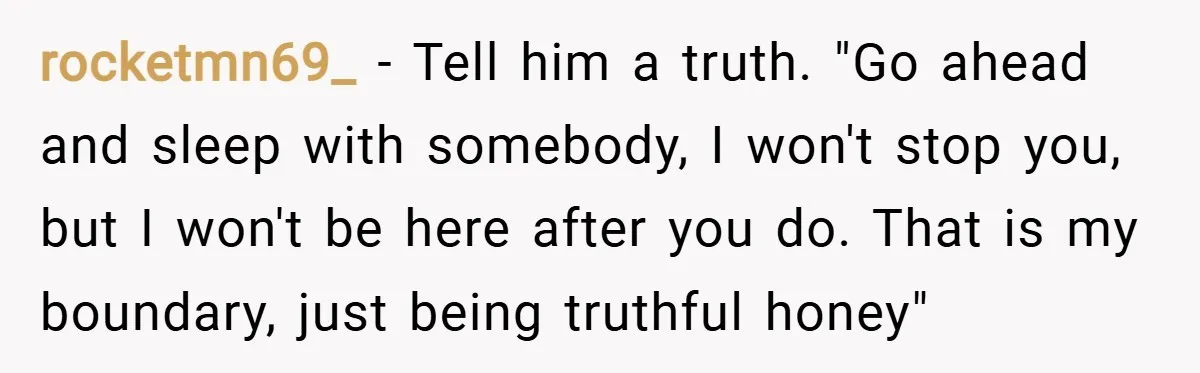 rocketmn69_ − Tell him a truth. "Go ahead and sleep with somebody, I won't stop you, but I won't be here after you do. That is my boundary, just being...