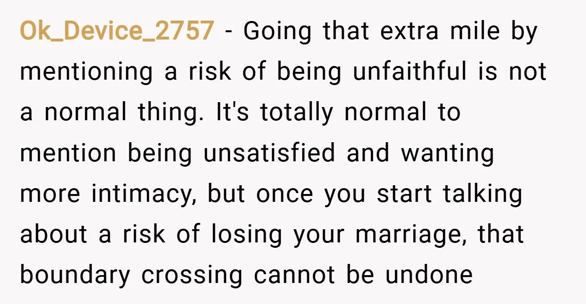 Ok_Device_2757 − Going that extra mile by mentioning a risk of being unfaithful is not a normal thing. It's totally normal to mention being unsatisfied and wanting more intimacy, but...