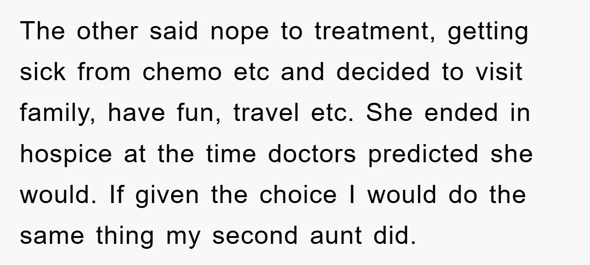 The other said nope to treatment, getting sick from chemo etc and decided to visit family, have fun, travel etc. She ended in hospice at the time doctors predicted she...