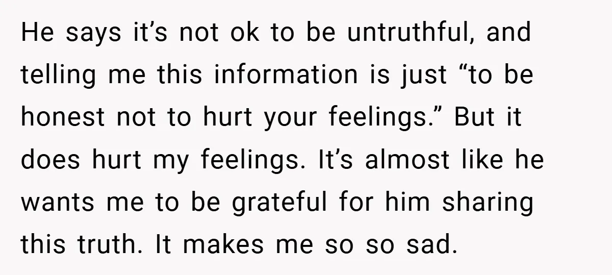 He says it’s not ok to be untruthful, and telling me this information is just “to be honest not to hurt your feelings.” But it does hurt my feelings. It’s...