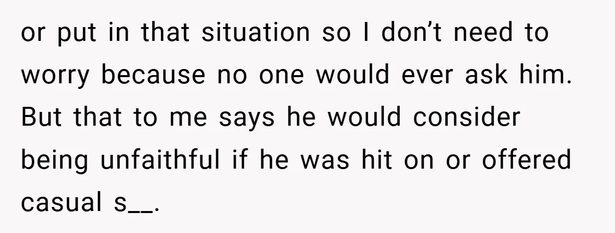 or put in that situation so I don’t need to worry because no one would ever ask him. But that to me says he would consider being unfaithful if he...