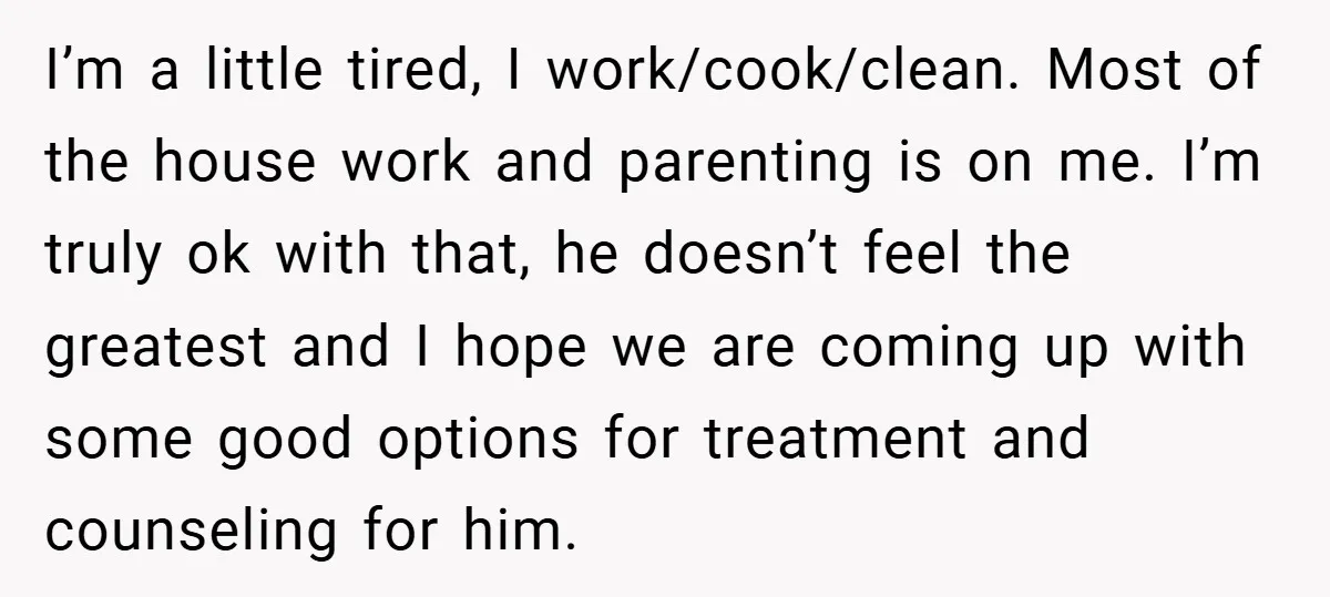 I’m a little tired, I work/cook/clean. Most of the house work and parenting is on me. I’m truly ok with that, he doesn’t feel the greatest and I hope we...
