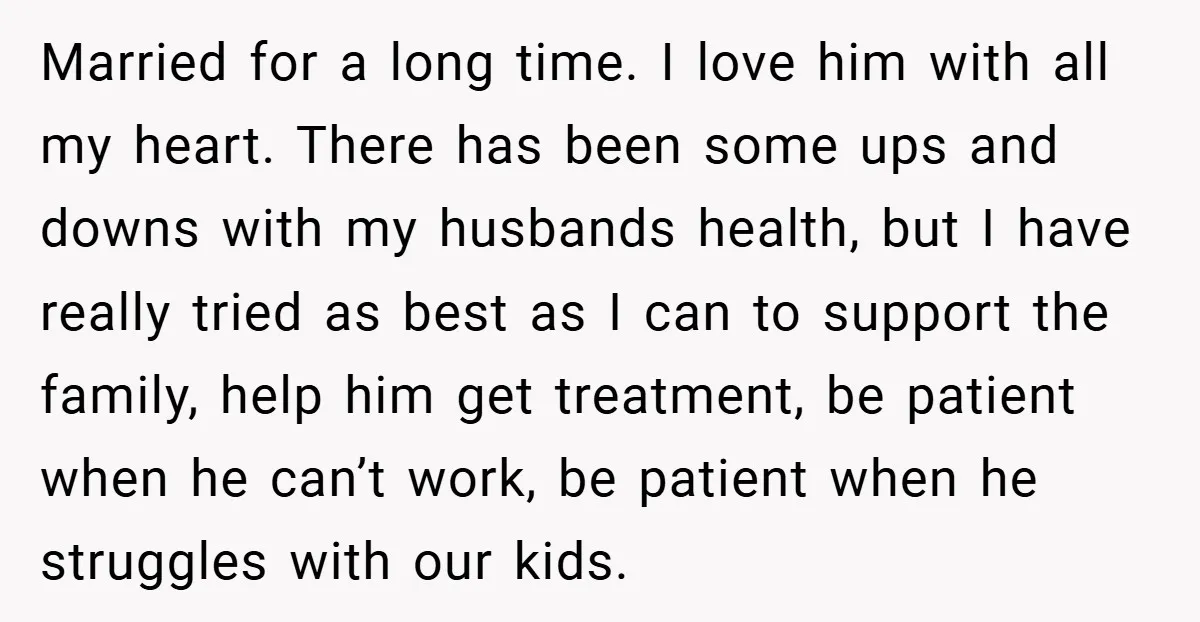 Married for a long time. I love him with all my heart. There has been some ups and downs with my husbands health, but I have really tried as best...
