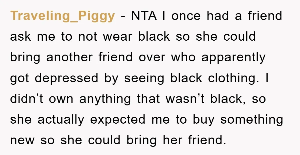 Traveling_Piggy - NTA I once had a friend ask me to not wear black so she could bring another friend over who apparently got depressed by seeing black clothing. I...