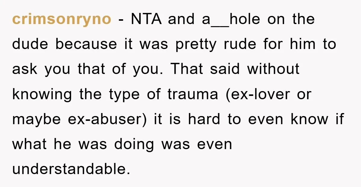 crimsonryno - NTA and a__hole on the dude because it was pretty rude for him to ask you that of you. That said without knowing the type of trauma (ex-lover...