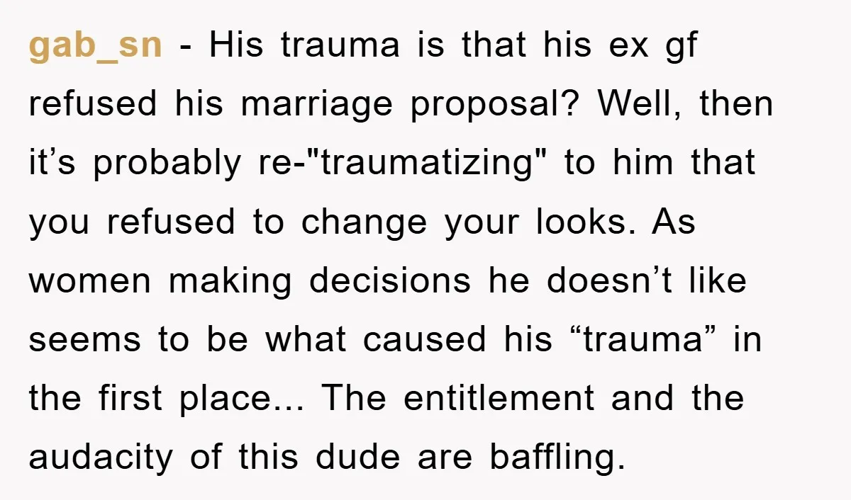 gab_sn - His trauma is that his ex gf refused his marriage proposal? Well, then it’s probably re-"traumatizing" to him that you refused to change your looks. As women making...