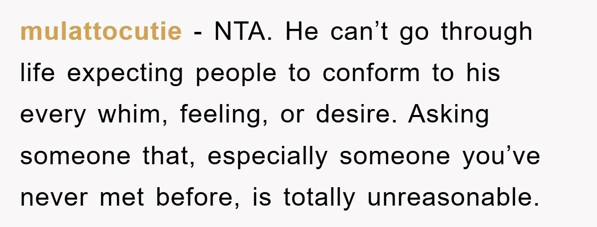 mulattocutie - NTA. He can’t go through life expecting people to conform to his every whim, feeling, or desire. Asking someone that, especially someone you’ve never met before, is totally...
