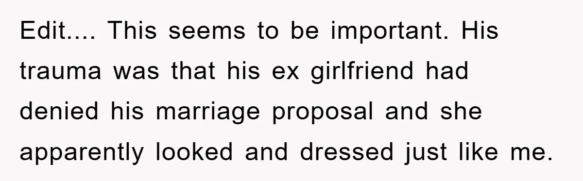 Edit.... This seems to be important. His trauma was that his ex girlfriend had denied his marriage proposal and she apparently looked and dressed just like me.