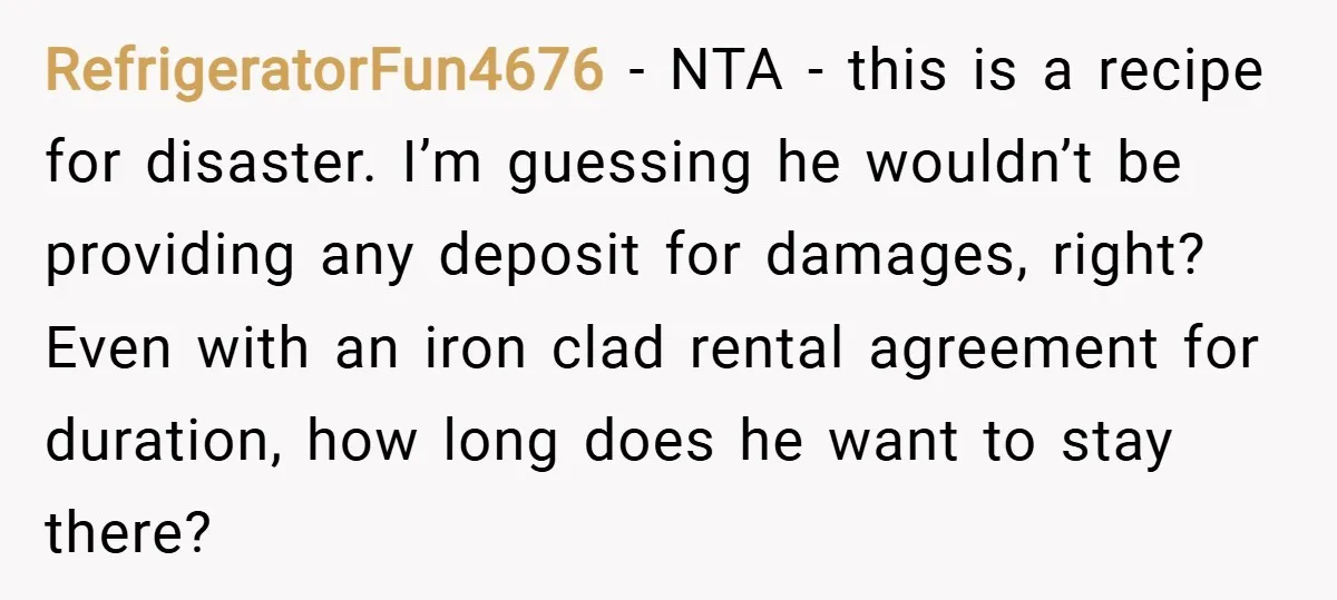 RefrigeratorFun4676 − NTA - this is a recipe for disaster. I’m guessing he wouldn’t be providing any deposit for damages, right? Even with an iron clad rental agreement for duration,...