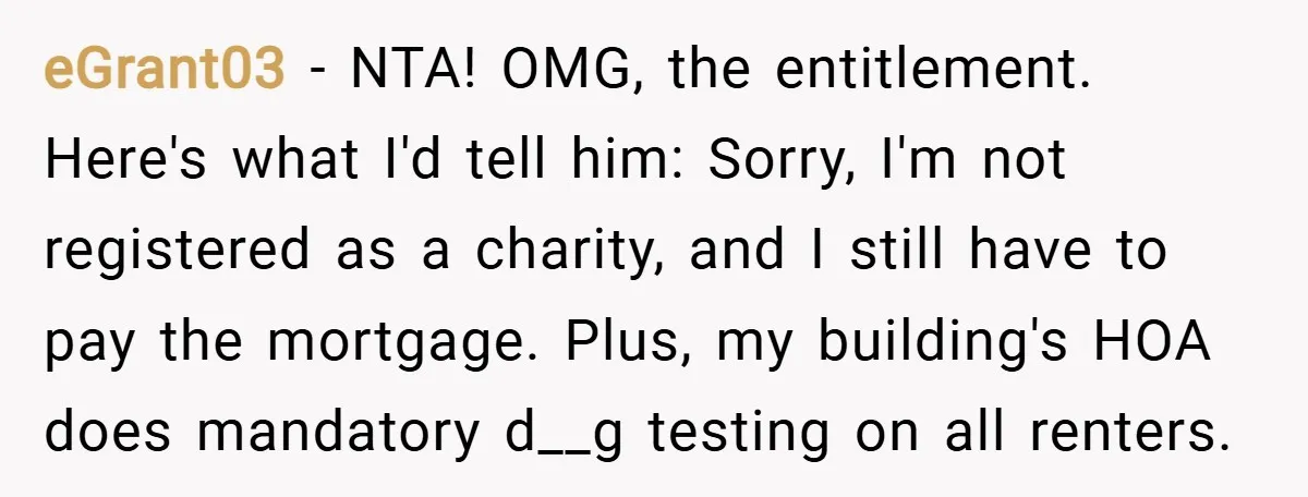 eGrant03 − NTA! OMG, the entitlement. Here's what I'd tell him: Sorry, I'm not registered as a charity, and I still have to pay the mortgage. Plus, my building's HOA...