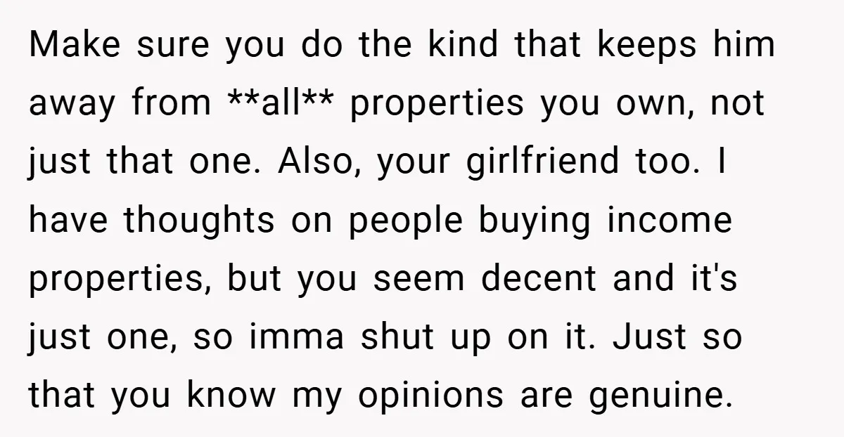 Make sure you do the kind that keeps him away from **all** properties you own, not just that one. Also, your girlfriend too. I have thoughts on people buying income...