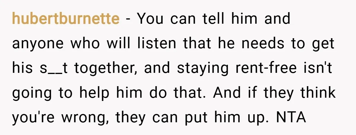 hubertburnette − You can tell him and anyone who will listen that he needs to get his s__t together, and staying rent-free isn't going to help him do that. And...