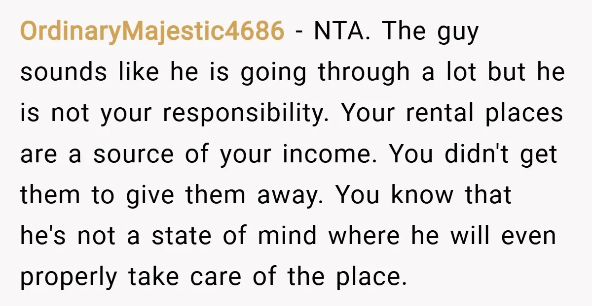 OrdinaryMajestic4686 − NTA. The guy sounds like he is going through a lot but he is not your responsibility. Your rental places are a source of your income. You didn't...