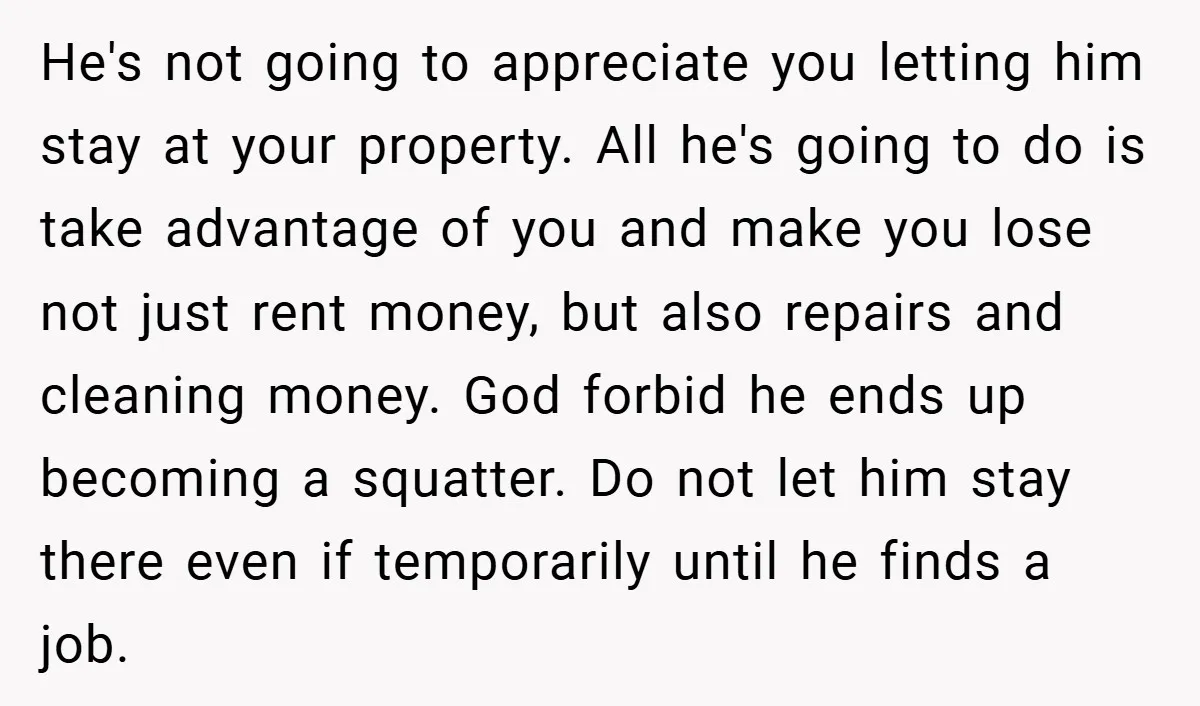 He's not going to appreciate you letting him stay at your property. All he's going to do is take advantage of you and make you lose not just rent money,...