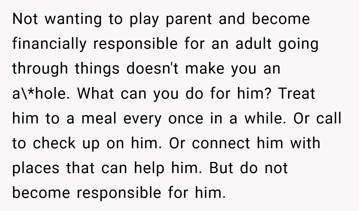 Not wanting to play parent and become financially responsible for an adult going through things doesn't make you an a\*hole. What can you do for him? Treat him to a...