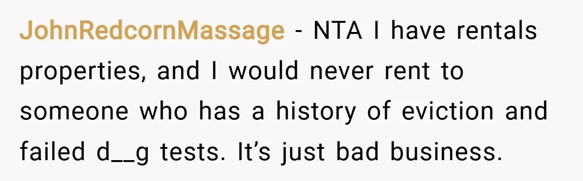 JohnRedcornMassage − NTA I have rentals properties, and I would never rent to someone who has a history of eviction and failed d__g tests. It’s just bad business.