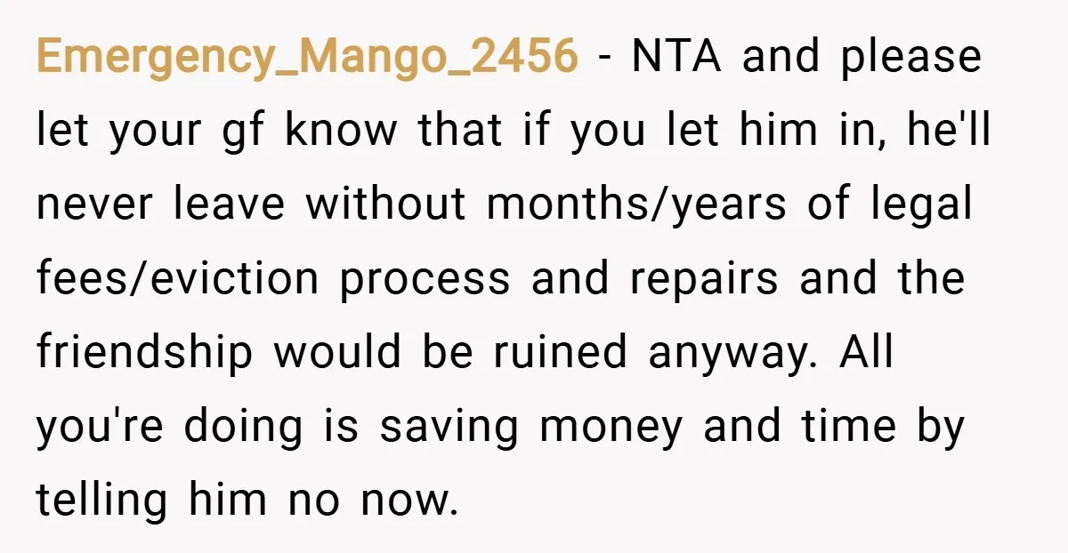 Emergency_Mango_2456 − NTA and please let your gf know that if you let him in, he'll never leave without months/years of legal fees/eviction process and repairs and the friendship would...