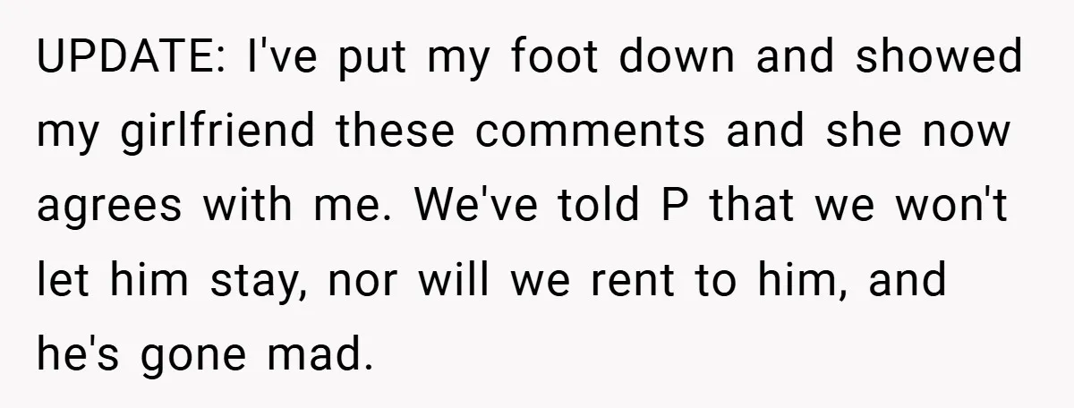 UPDATE: I've put my foot down and showed my girlfriend these comments and she now agrees with me. We've told P that we won't let him stay, nor will we...