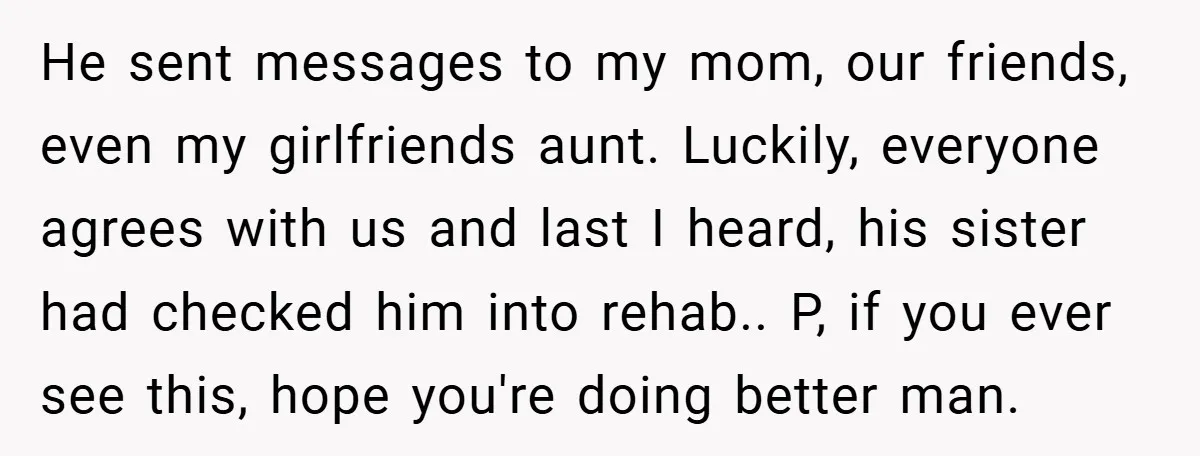 He sent messages to my mom, our friends, even my girlfriends aunt. Luckily, everyone agrees with us and last I heard, his sister had checked him into rehab.. P, if...
