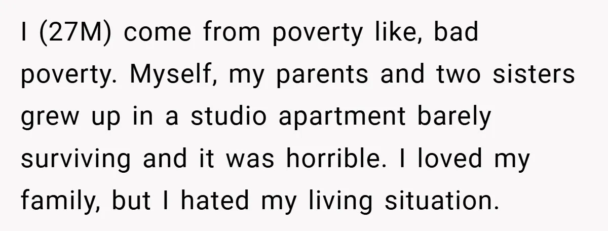 I (27M) come from poverty like, bad poverty. Myself, my parents and two sisters grew up in a studio apartment barely surviving and it was horrible. I loved my family,...