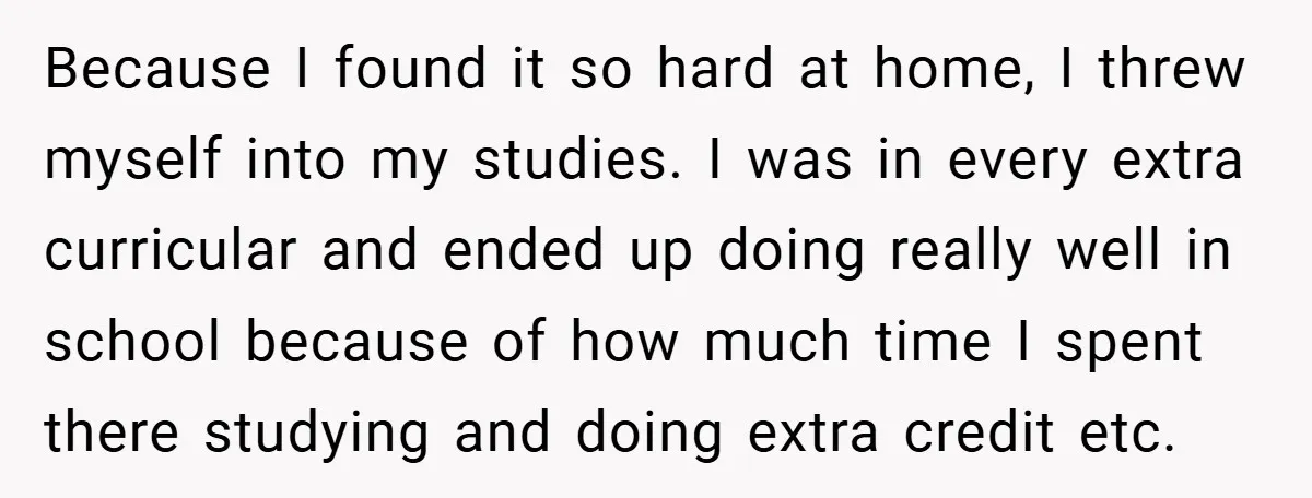 Because I found it so hard at home, I threw myself into my studies. I was in every extra curricular and ended up doing really well in school because of...