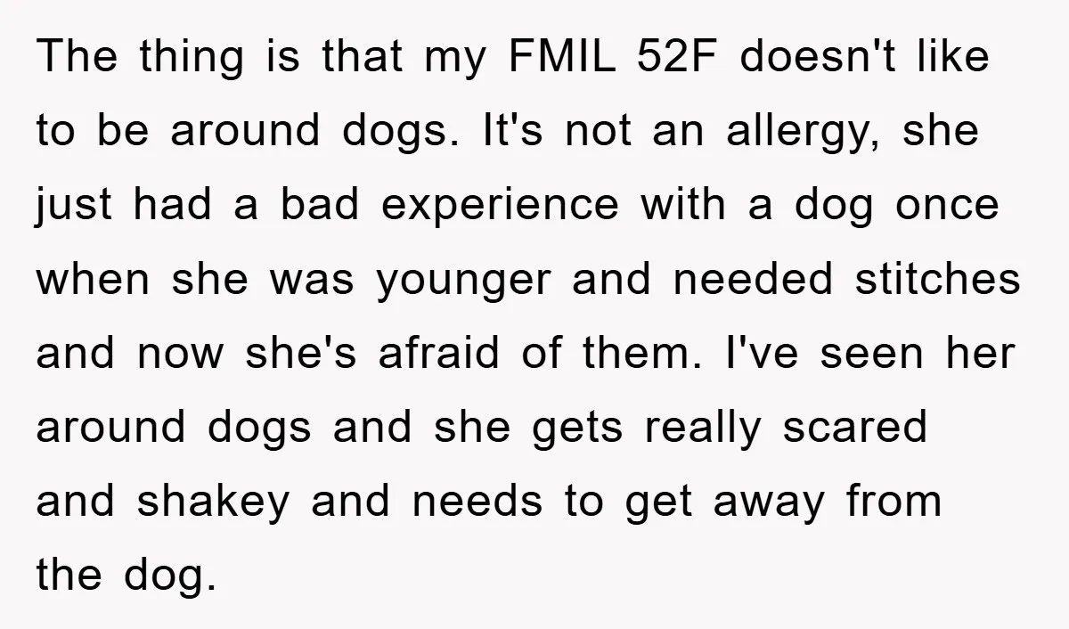 The thing is that my FMIL 52F doesn't like to be around dogs. It's not an allergy, she just had a bad experience with a dog once when she was...