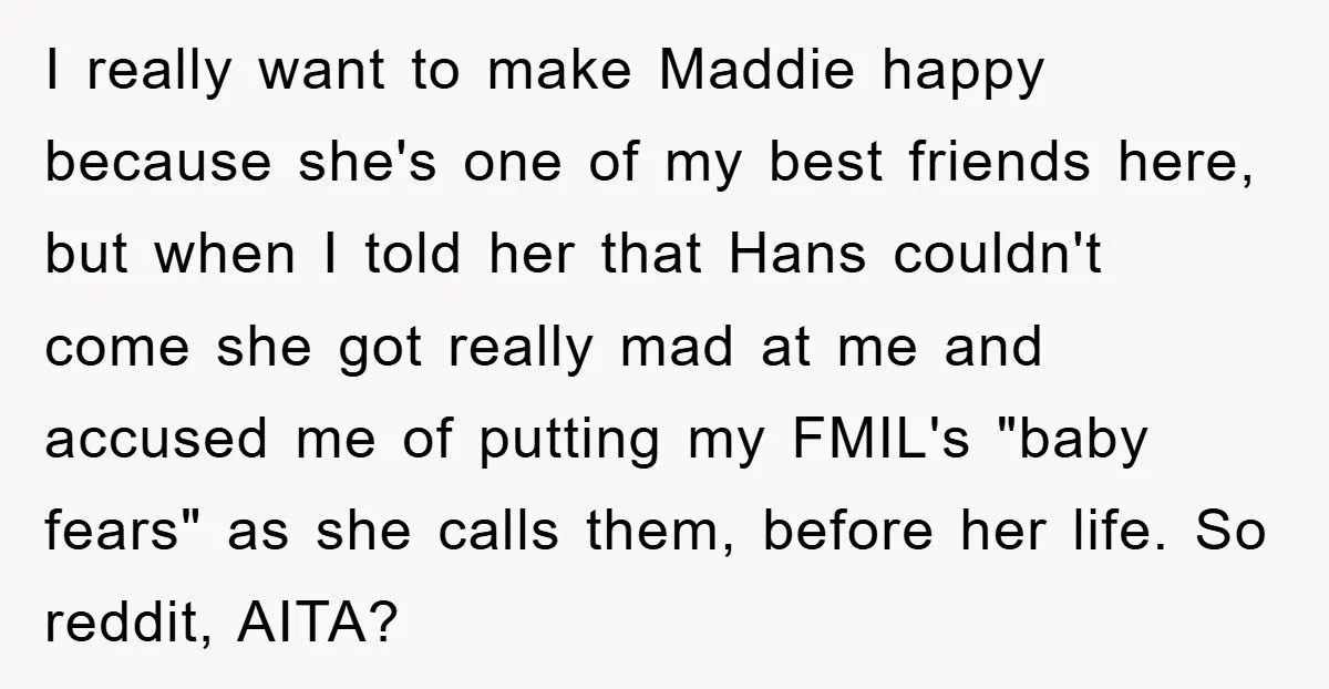 I really want to make Maddie happy because she's one of my best friends here, but when I told her that Hans couldn't come she got really mad at me...