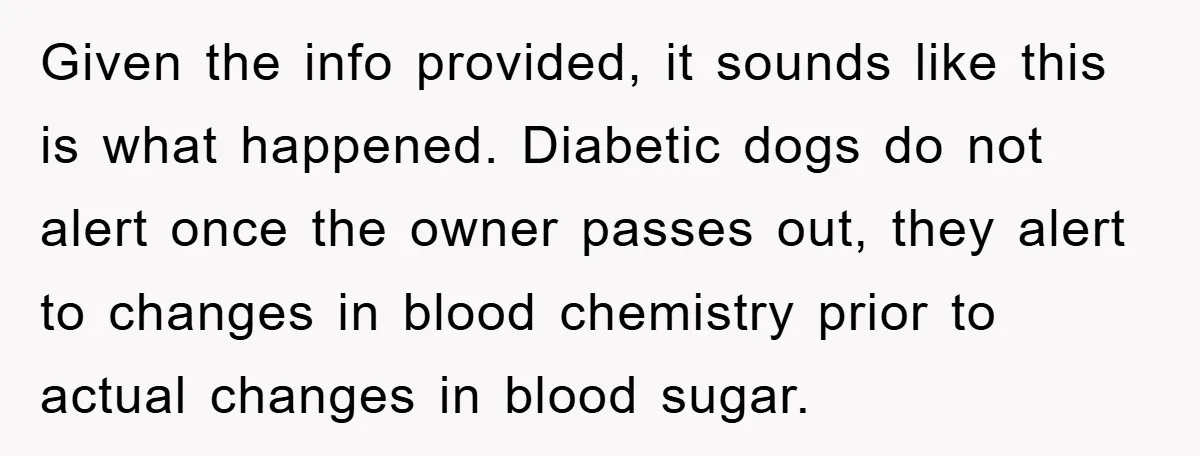 Given the info provided, it sounds like this is what happened. Diabetic dogs do not alert once the owner passes out, they alert to changes in blood chemistry prior to...
