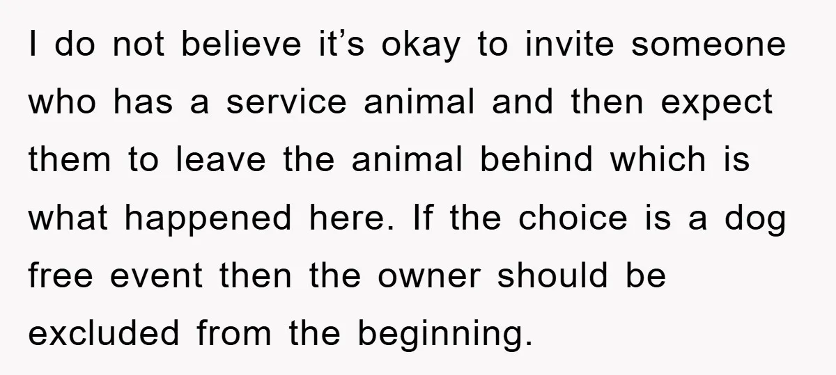 I do not believe it’s okay to invite someone who has a service animal and then expect them to leave the animal behind which is what happened here. If the...