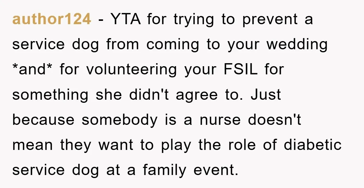 author124 − YTA for trying to prevent a service dog from coming to your wedding *and* for volunteering your FSIL for something she didn't agree to. Just because somebody is...