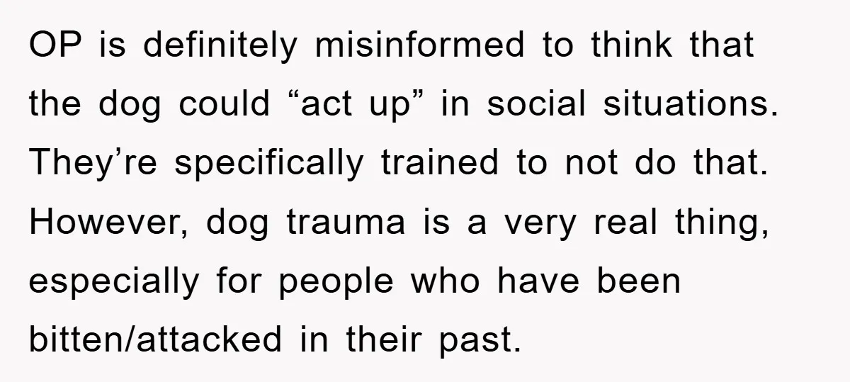 OP is definitely misinformed to think that the dog could “act up” in social situations. They’re specifically trained to not do that. However, dog trauma is a very real thing,...