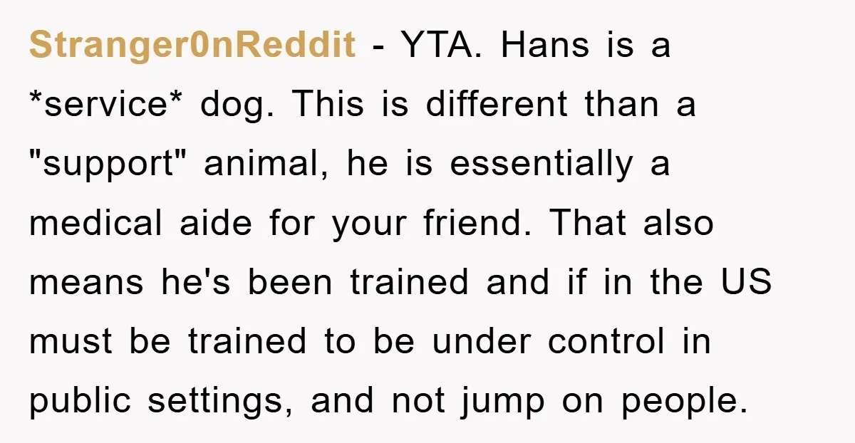 Stranger0nReddit − YTA. Hans is a *service* dog. This is different than a "support" animal, he is essentially a medical aide for your friend. That also means he's been trained...
