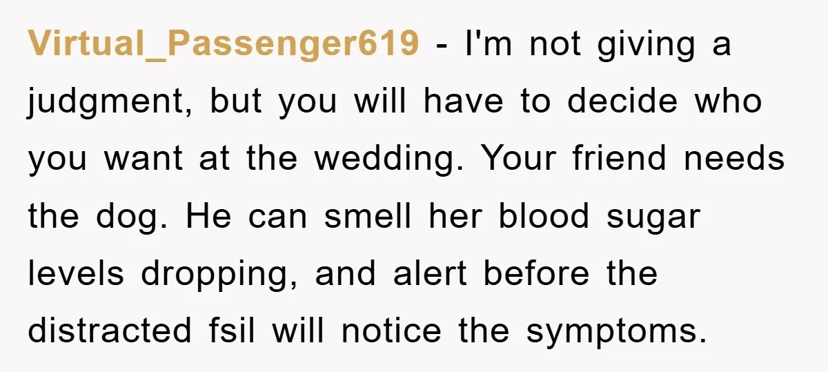 Virtual_Passenger619 − I'm not giving a judgment, but you will have to decide who you want at the wedding. Your friend needs the dog. He can smell her blood sugar...