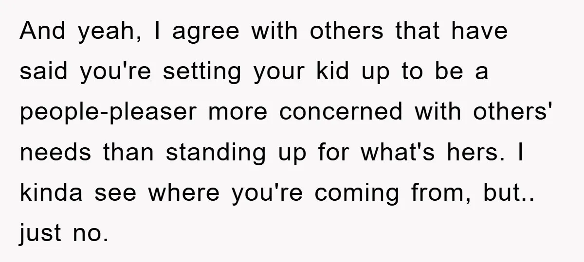 And yeah, I agree with others that have said you're setting your kid up to be a people-pleaser more concerned with others' needs than standing up for what's hers. I...
