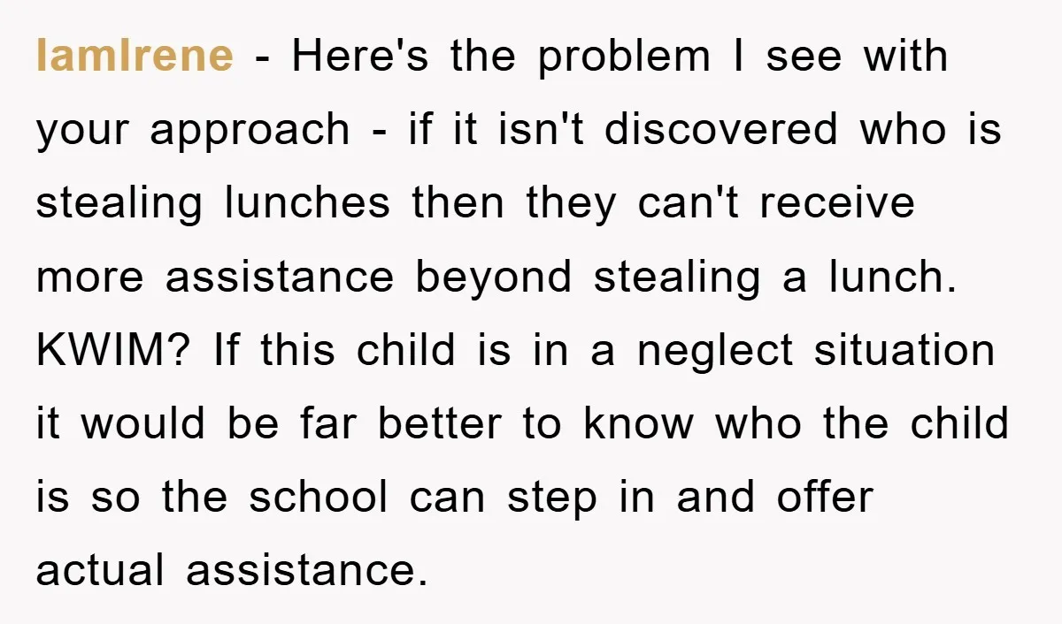IamIrene - Here's the problem I see with your approach - if it isn't discovered who is stealing lunches then they can't receive more assistance beyond stealing a lunch. KWIM?...
