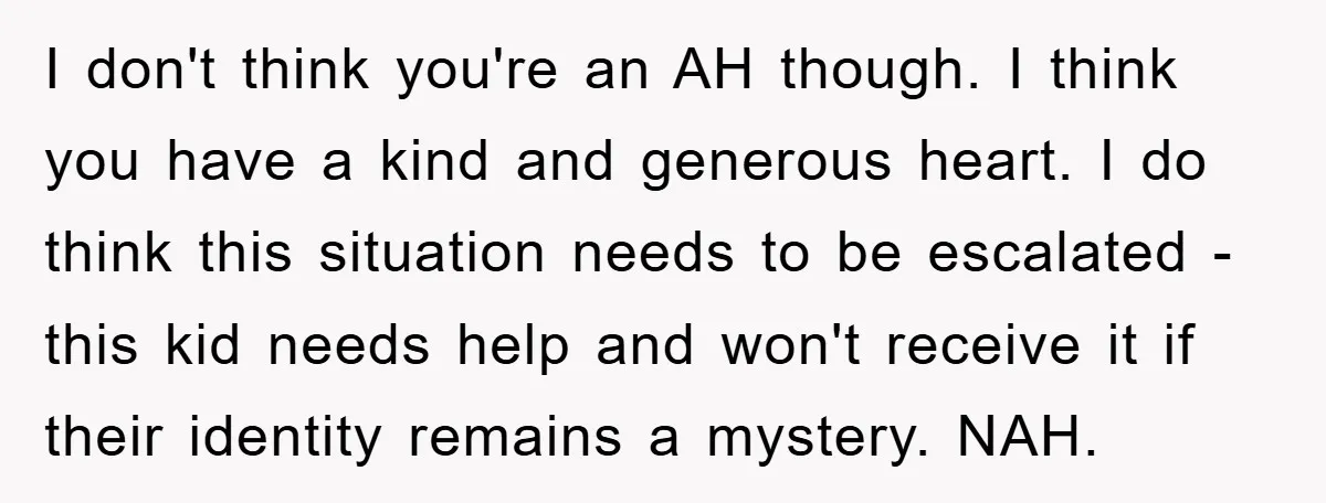 I don't think you're an AH though. I think you have a kind and generous heart. I do think this situation needs to be escalated - this kid needs help...