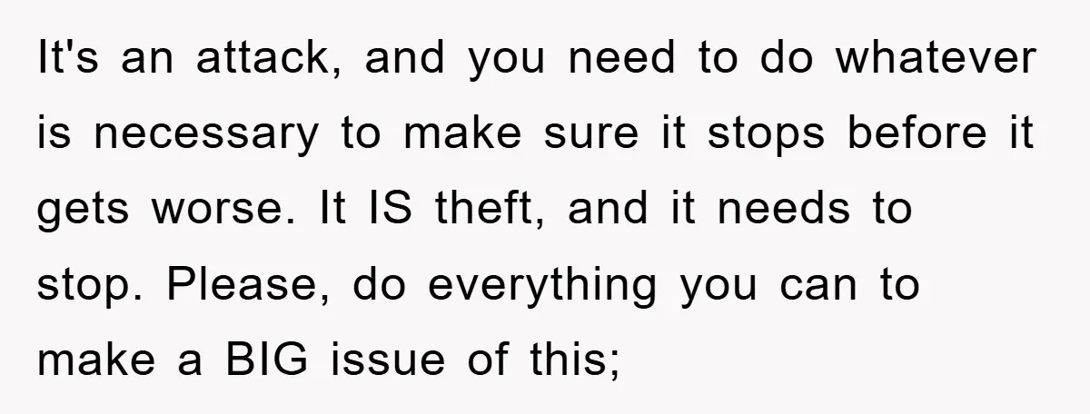 It's an attack, and you need to do whatever is necessary to make sure it stops before it gets worse. It IS theft, and it needs to stop. Please, do...