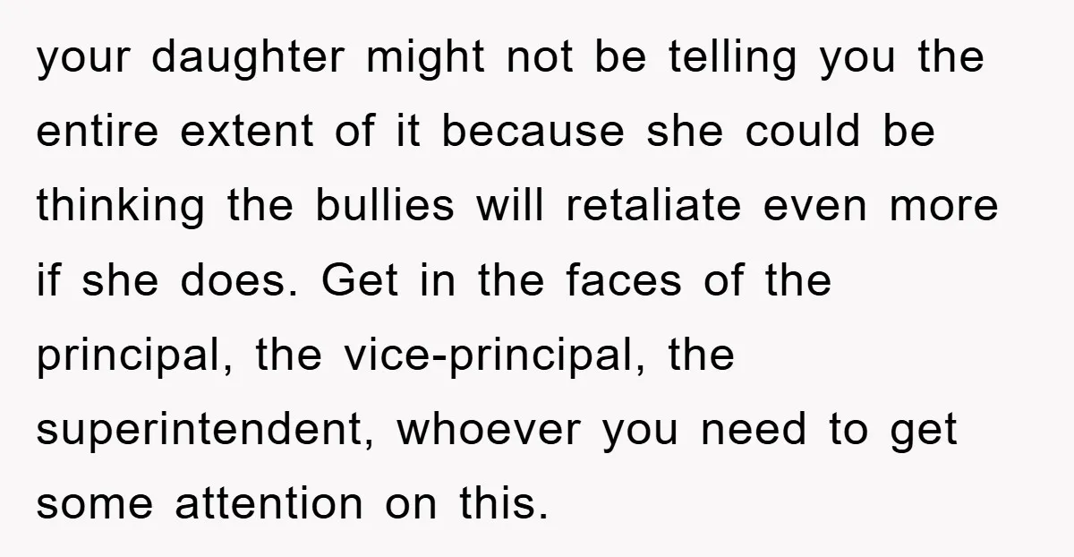 your daughter might not be telling you the entire extent of it because she could be thinking the bullies will retaliate even more if she does. Get in the faces...