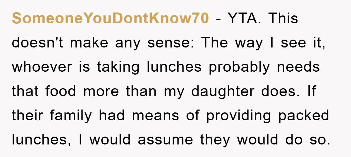 SomeoneYouDontKnow70 - YTA. This doesn't make any sense: The way I see it, whoever is taking lunches probably needs that food more than my daughter does. If their family had...