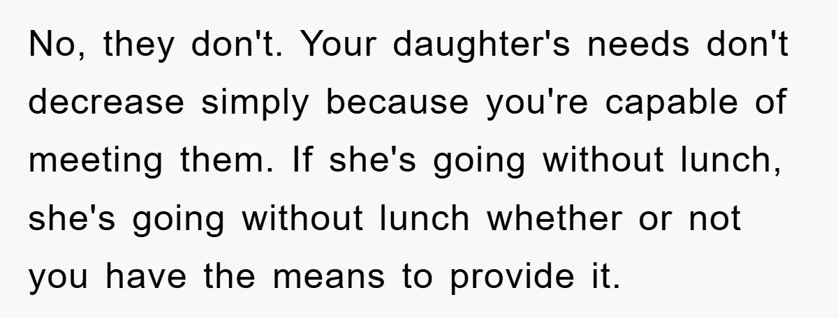No, they don't. Your daughter's needs don't decrease simply because you're capable of meeting them. If she's going without lunch, she's going without lunch whether or not you have the...
