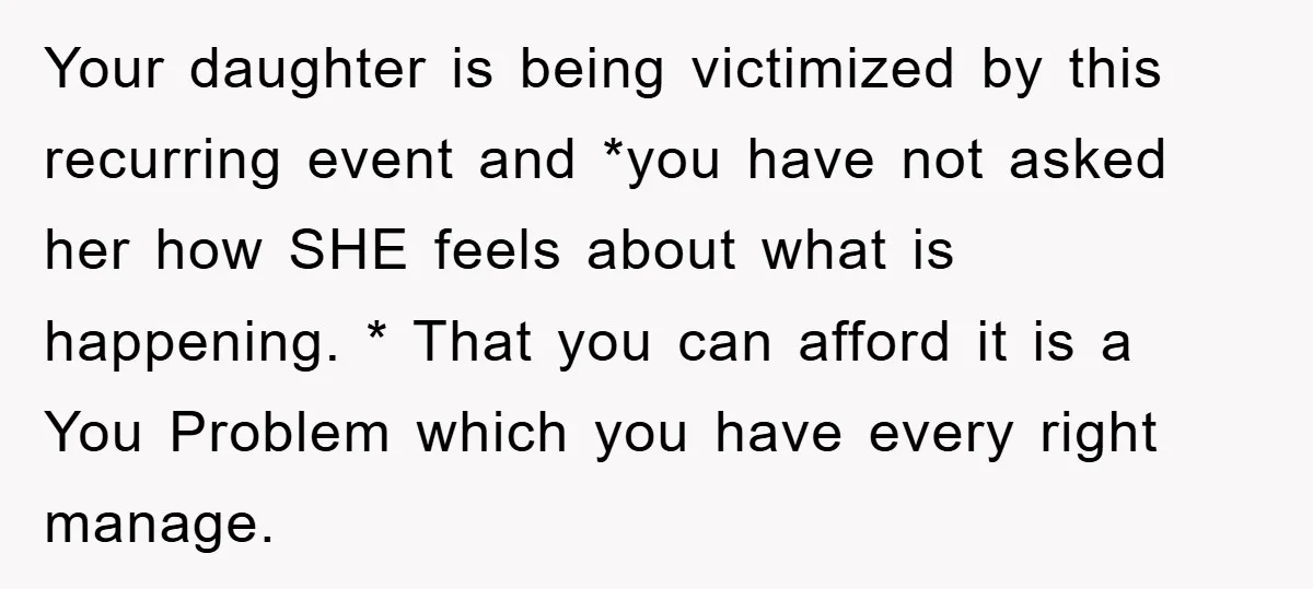Your daughter is being victimized by this recurring event and *you have not asked her how SHE feels about what is happening. * That you can afford it is a...