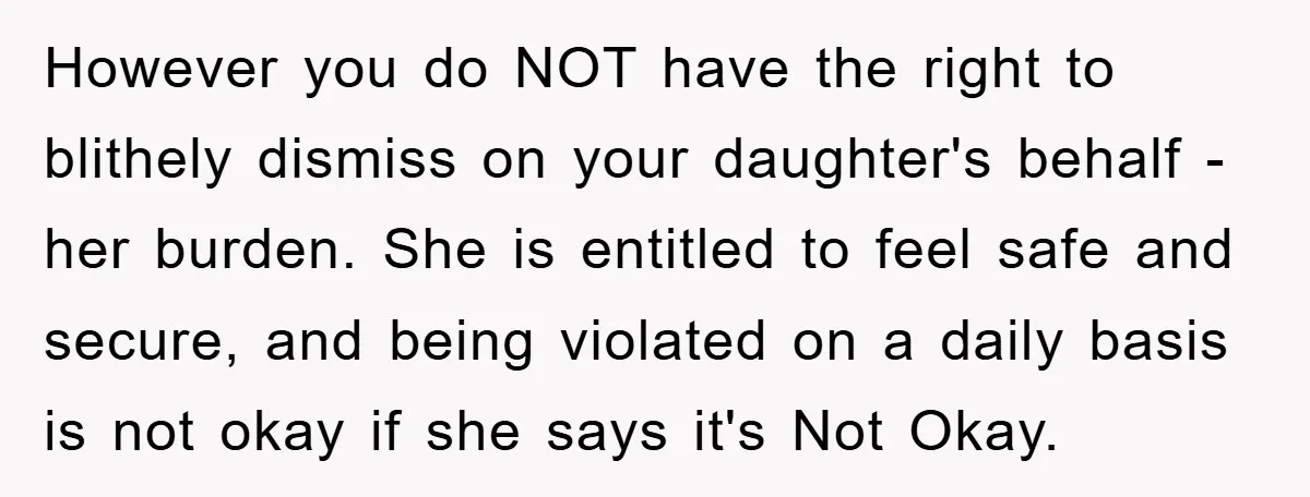 However you do NOT have the right to blithely dismiss on your daughter's behalf - her burden. She is entitled to feel safe and secure, and being violated on a...
