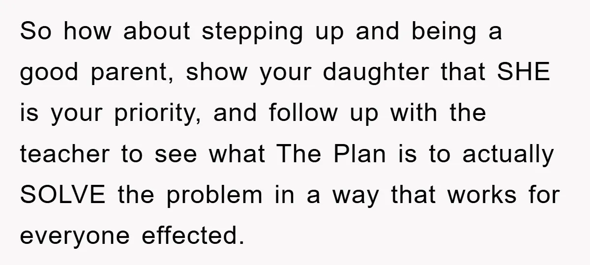 So how about stepping up and being a good parent, show your daughter that SHE is your priority, and follow up with the teacher to see what The Plan is...