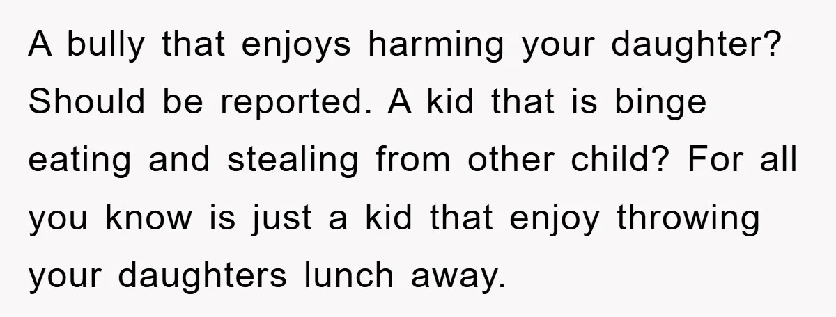 A bully that enjoys harming your daughter? Should be reported. A kid that is binge eating and stealing from other child? For all you know is just a kid that...
