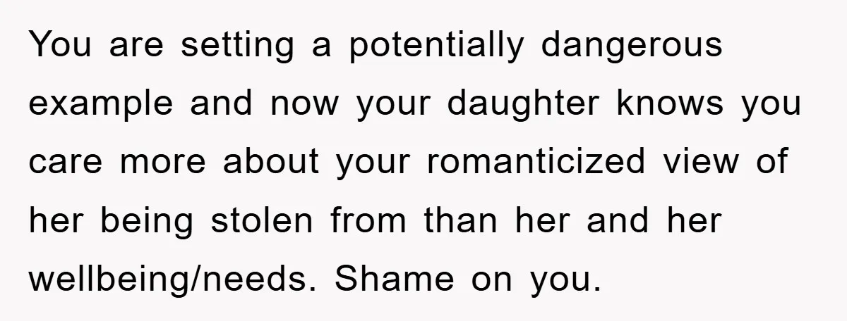 You are setting a potentially dangerous example and now your daughter knows you care more about your romanticized view of her being stolen from than her and her wellbeing/needs. Shame...